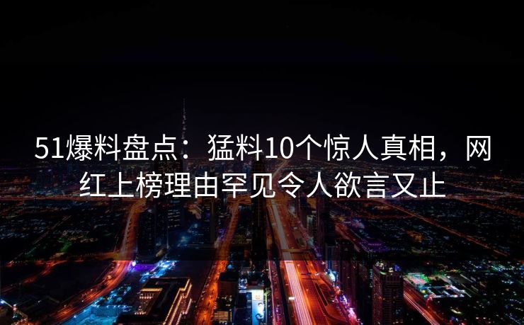 51爆料盘点：猛料10个惊人真相，网红上榜理由罕见令人欲言又止