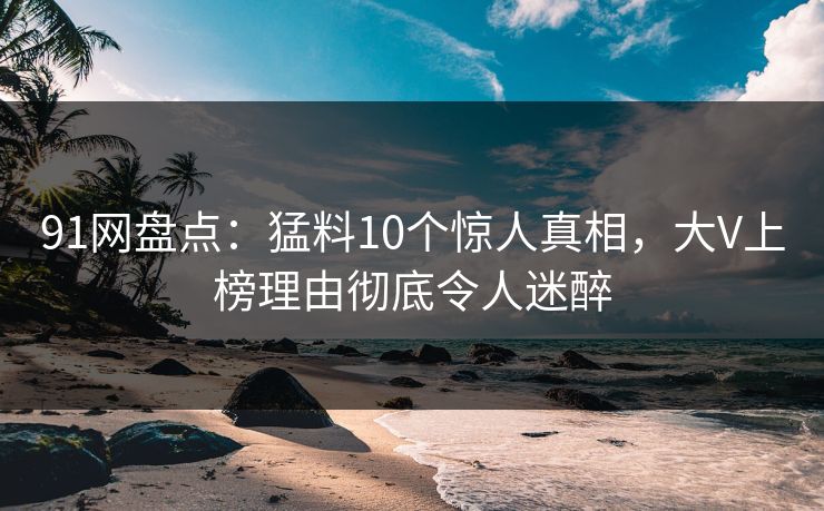 91网盘点：猛料10个惊人真相，大V上榜理由彻底令人迷醉
