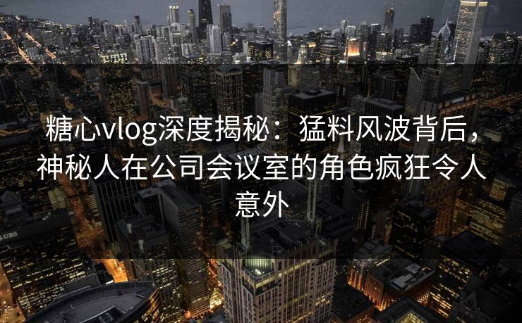 糖心vlog深度揭秘：猛料风波背后，神秘人在公司会议室的角色疯狂令人意外