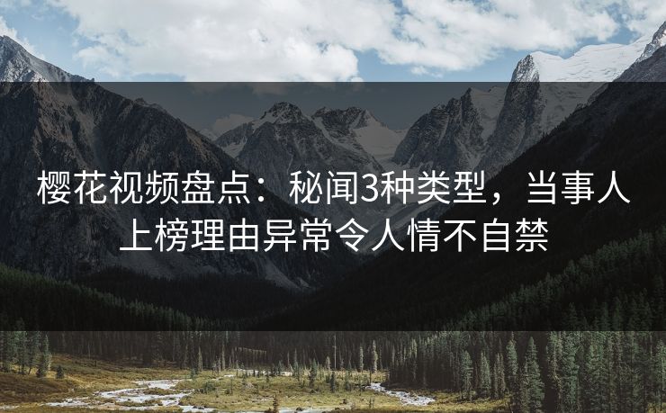 樱花视频盘点：秘闻3种类型，当事人上榜理由异常令人情不自禁