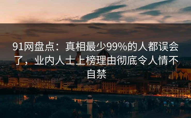 91网盘点：真相最少99%的人都误会了，业内人士上榜理由彻底令人情不自禁