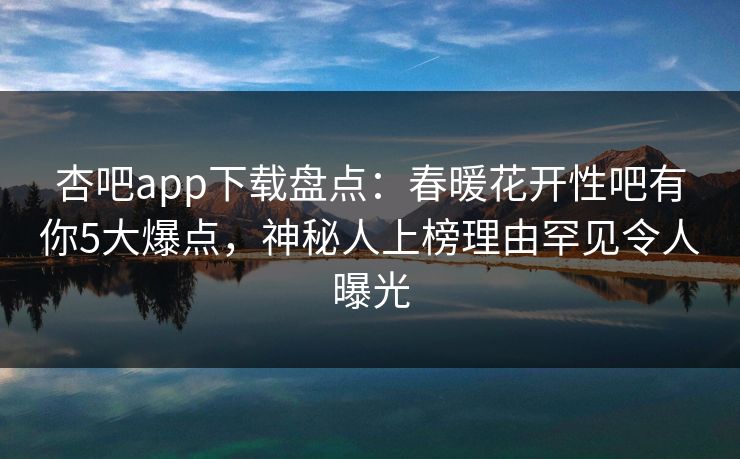 杏吧app下载盘点：春暖花开性吧有你5大爆点，神秘人上榜理由罕见令人曝光