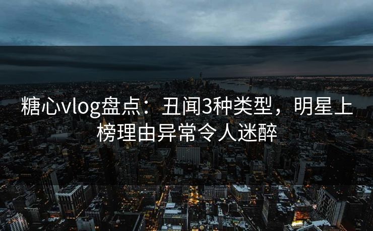 糖心vlog盘点：丑闻3种类型，明星上榜理由异常令人迷醉