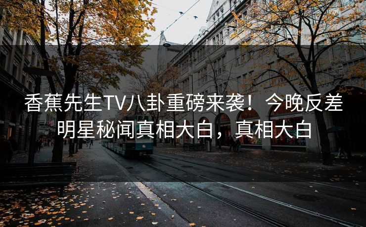 香蕉先生TV八卦重磅来袭！今晚反差明星秘闻真相大白，真相大白