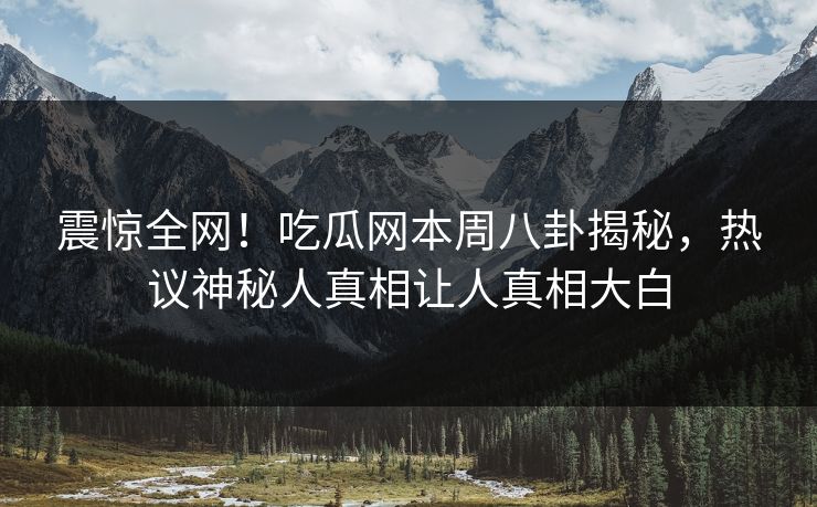 震惊全网！吃瓜网本周八卦揭秘，热议神秘人真相让人真相大白