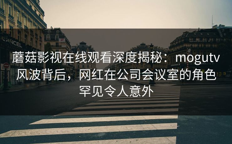 蘑菇影视在线观看深度揭秘：mogutv风波背后，网红在公司会议室的角色罕见令人意外