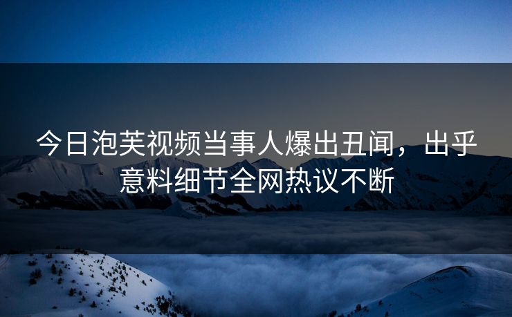 今日泡芙视频当事人爆出丑闻，出乎意料细节全网热议不断