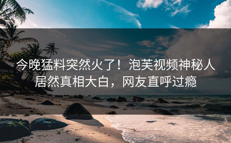 今晚猛料突然火了！泡芙视频神秘人居然真相大白，网友直呼过瘾