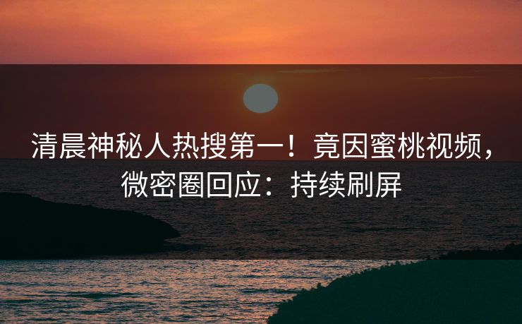 清晨神秘人热搜第一！竟因蜜桃视频，微密圈回应：持续刷屏