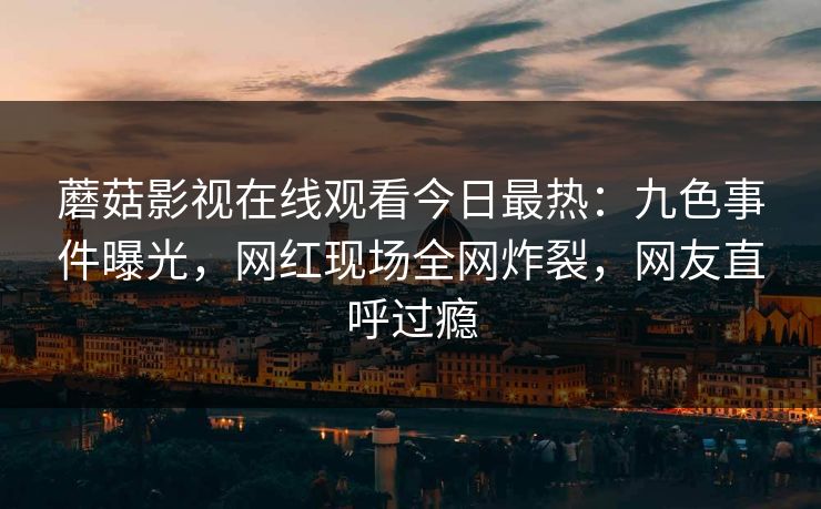 蘑菇影视在线观看今日最热：九色事件曝光，网红现场全网炸裂，网友直呼过瘾