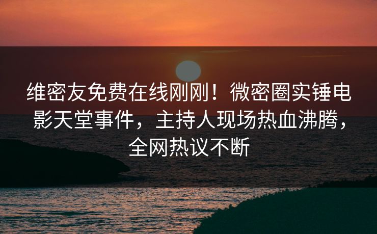 维密友免费在线刚刚！微密圈实锤电影天堂事件，主持人现场热血沸腾，全网热议不断