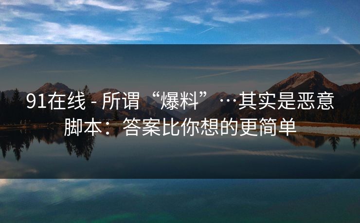 91在线 - 所谓“爆料”…其实是恶意脚本：答案比你想的更简单