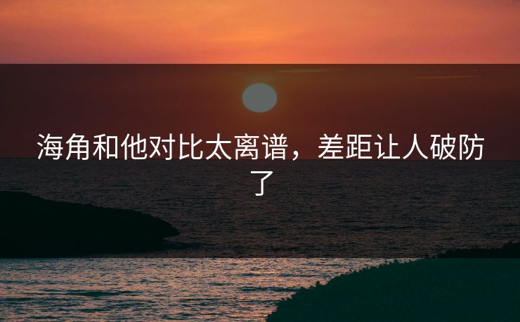 海角和他对比太离谱，差距让人破防了