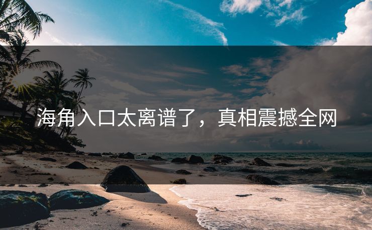 海角入口太离谱了，真相震撼全网