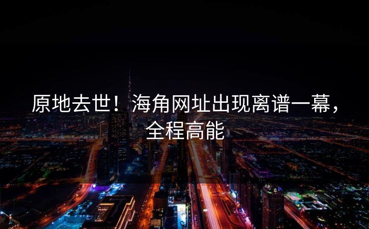 原地去世！海角网址出现离谱一幕，全程高能