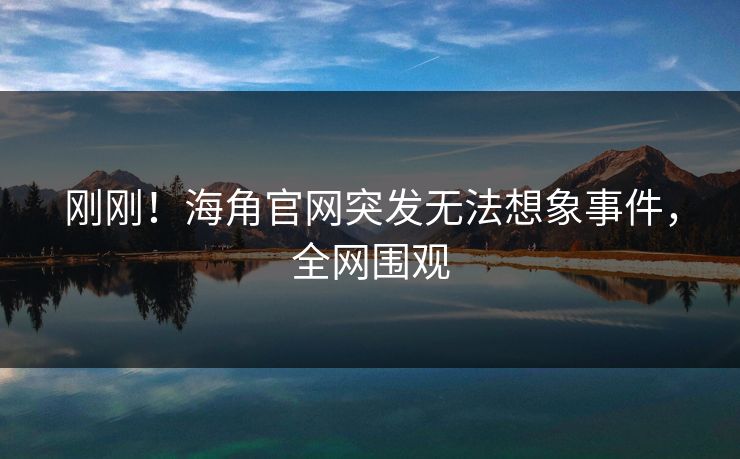 刚刚！海角官网突发无法想象事件，全网围观