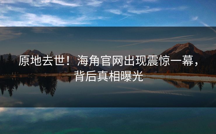 原地去世！海角官网出现震惊一幕，背后真相曝光