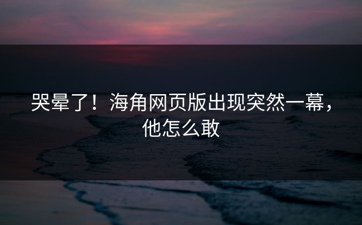 哭晕了！海角网页版出现突然一幕，他怎么敢