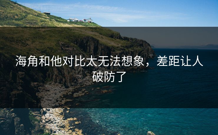 海角和他对比太无法想象，差距让人破防了