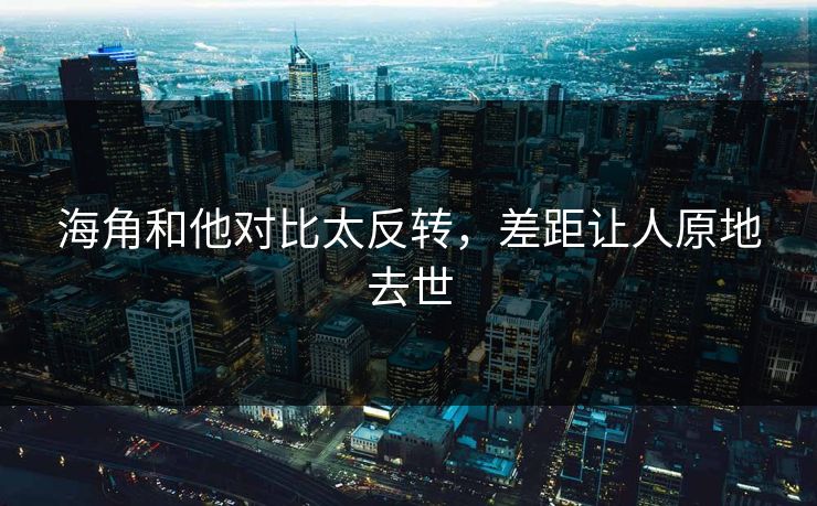 海角和他对比太反转，差距让人原地去世