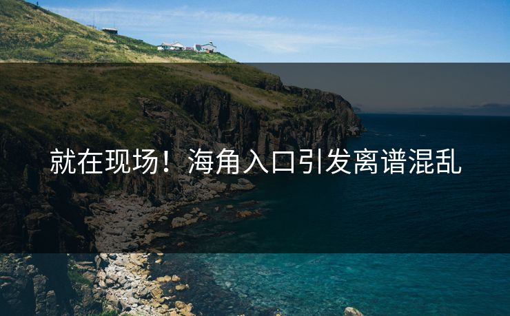 就在现场！海角入口引发离谱混乱
