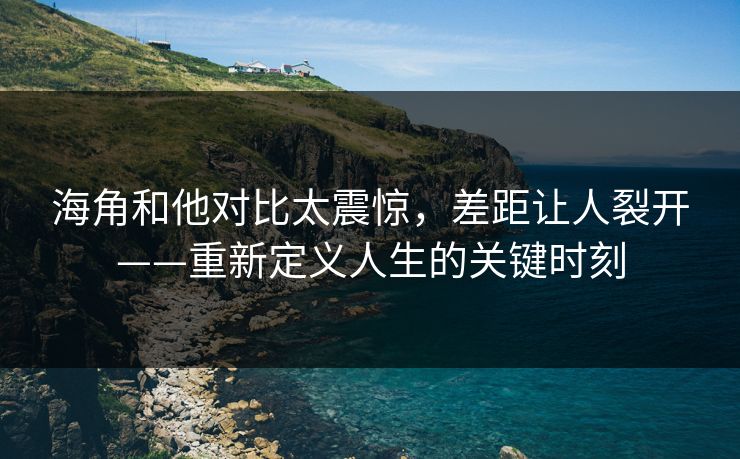 海角和他对比太震惊，差距让人裂开——重新定义人生的关键时刻