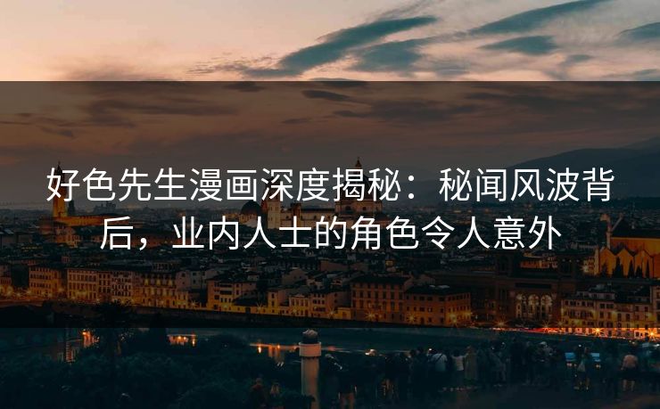 好色先生漫画深度揭秘：秘闻风波背后，业内人士的角色令人意外