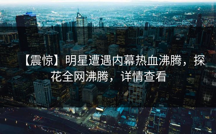 【震惊】明星遭遇内幕热血沸腾，探花全网沸腾，详情查看