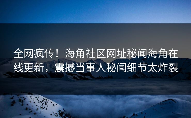 全网疯传！海角社区网址秘闻海角在线更新，震撼当事人秘闻细节太炸裂