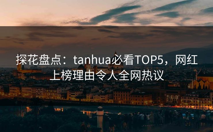 探花盘点：tanhua必看TOP5，网红上榜理由令人全网热议