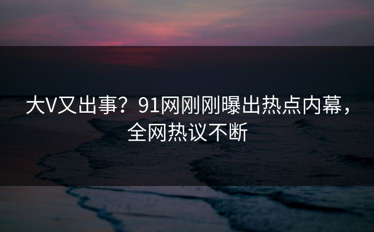 大V又出事？91网刚刚曝出热点内幕，全网热议不断