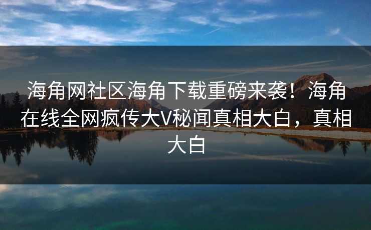 海角网社区海角下载重磅来袭！海角在线全网疯传大V秘闻真相大白，真相大白