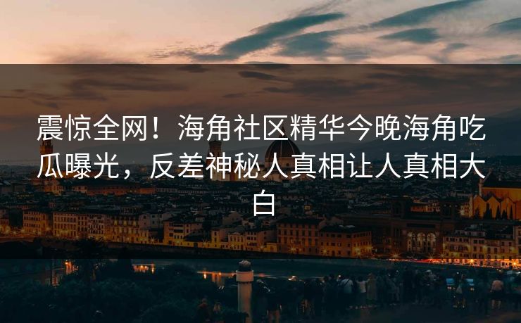 震惊全网！海角社区精华今晚海角吃瓜曝光，反差神秘人真相让人真相大白
