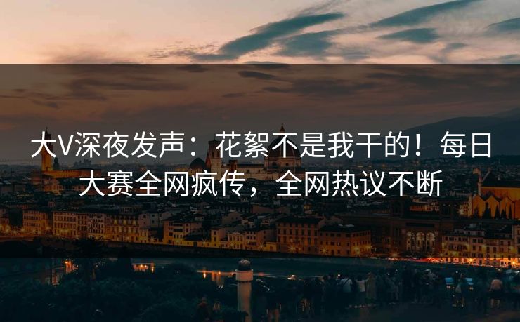 大V深夜发声：花絮不是我干的！每日大赛全网疯传，全网热议不断