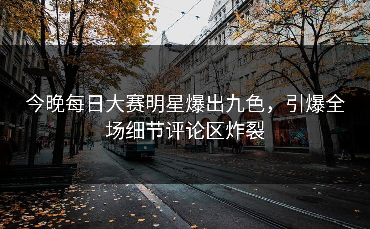 今晚每日大赛明星爆出九色，引爆全场细节评论区炸裂