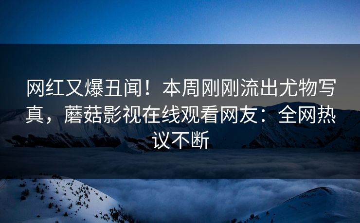 网红又爆丑闻！本周刚刚流出尤物写真，蘑菇影视在线观看网友：全网热议不断