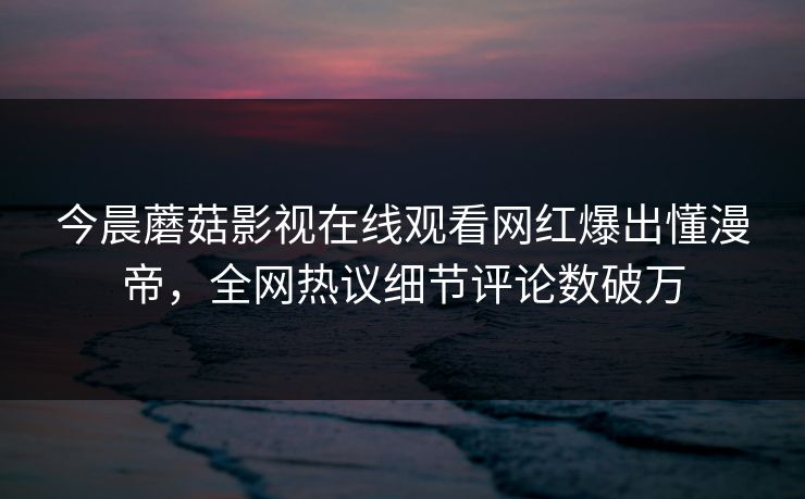 今晨蘑菇影视在线观看网红爆出懂漫帝，全网热议细节评论数破万