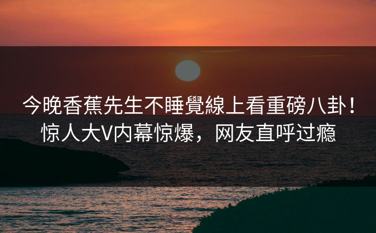 今晚香蕉先生不睡覺線上看重磅八卦！惊人大V内幕惊爆，网友直呼过瘾