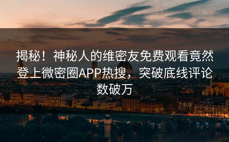 揭秘！神秘人的维密友免费观看竟然登上微密圈APP热搜，突破底线评论数破万