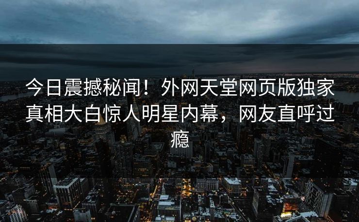 今日震撼秘闻！外网天堂网页版独家真相大白惊人明星内幕，网友直呼过瘾