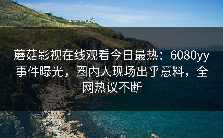 蘑菇影视在线观看今日最热：6080yy事件曝光，圈内人现场出乎意料，全网热议不断