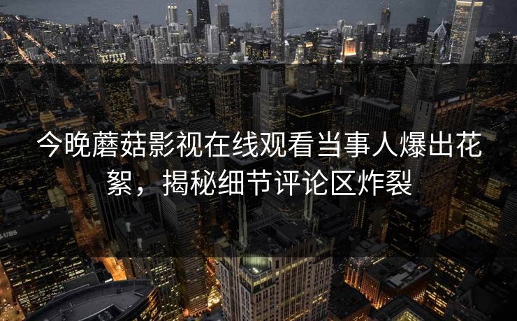 今晚蘑菇影视在线观看当事人爆出花絮，揭秘细节评论区炸裂