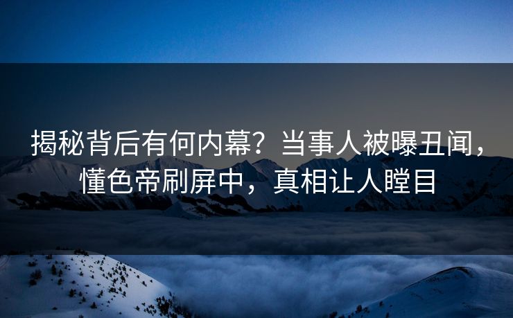 揭秘背后有何内幕？当事人被曝丑闻，懂色帝刷屏中，真相让人瞠目