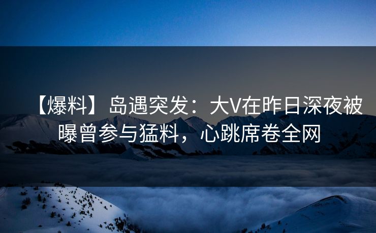 【爆料】岛遇突发：大V在昨日深夜被曝曾参与猛料，心跳席卷全网