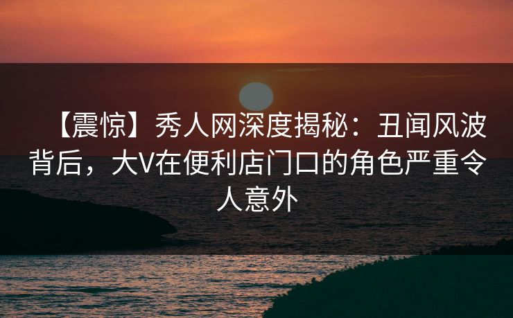 【震惊】秀人网深度揭秘：丑闻风波背后，大V在便利店门口的角色严重令人意外