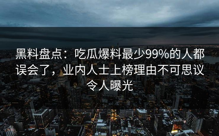 黑料盘点：吃瓜爆料最少99%的人都误会了，业内人士上榜理由不可思议令人曝光