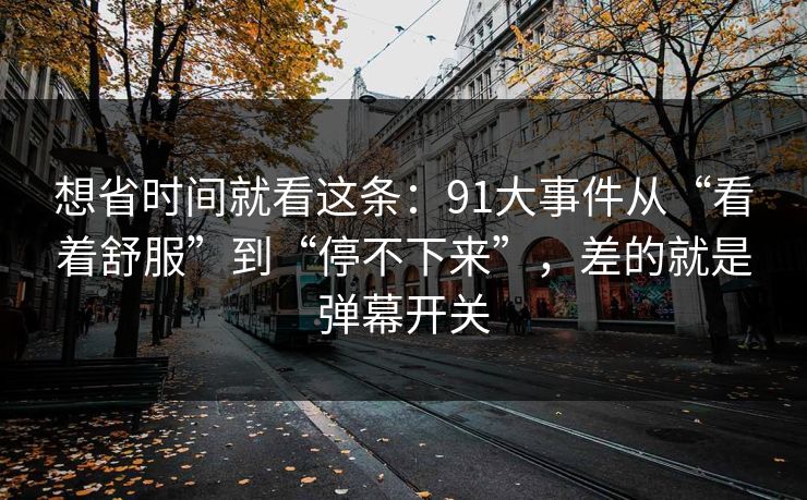 想省时间就看这条：91大事件从“看着舒服”到“停不下来”，差的就是弹幕开关