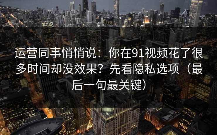 运营同事悄悄说：你在91视频花了很多时间却没效果？先看隐私选项（最后一句最关键）
