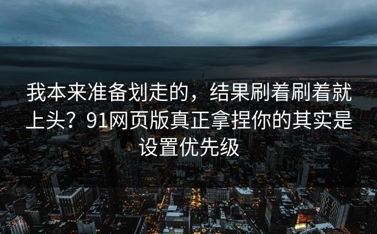 我本来准备划走的，结果刷着刷着就上头？91网页版真正拿捏你的其实是设置优先级