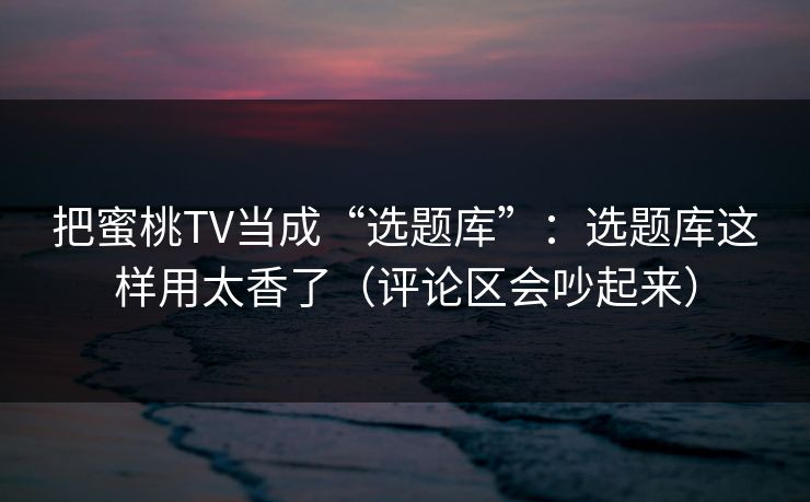把蜜桃TV当成“选题库”：选题库这样用太香了（评论区会吵起来）